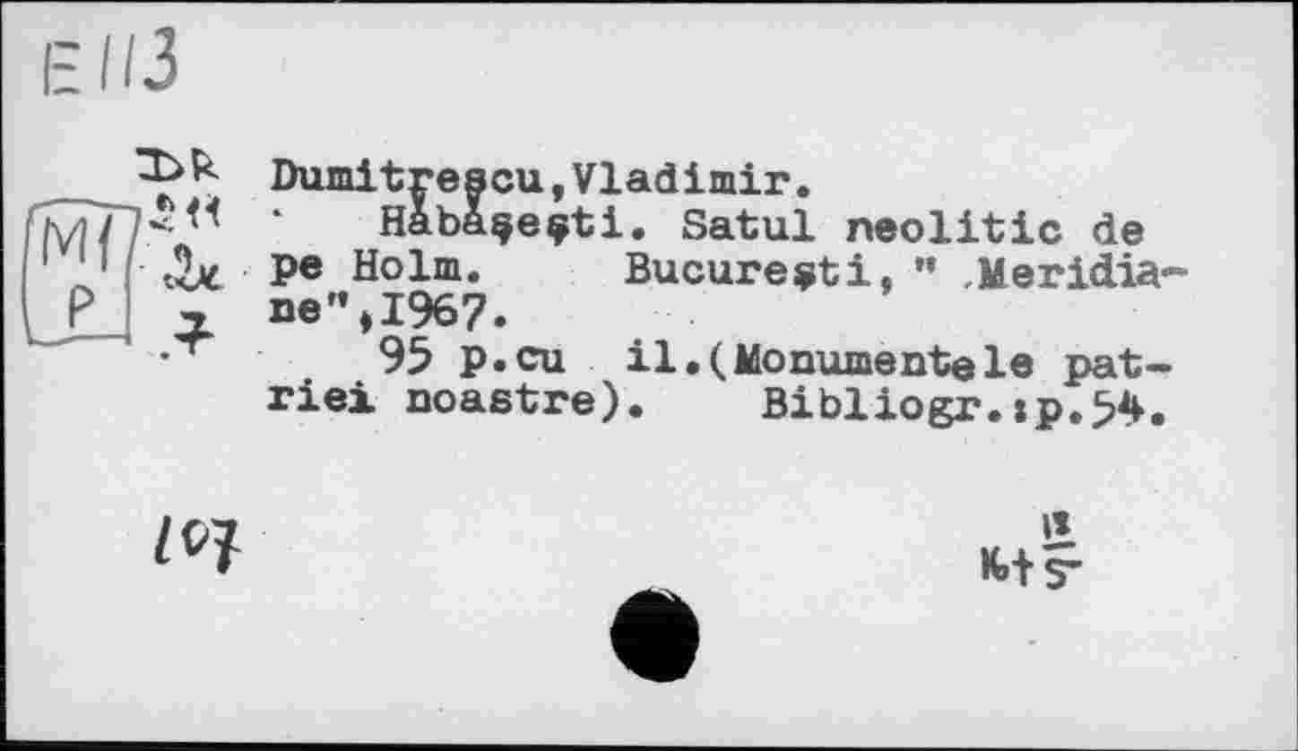 ﻿
/0?
Dumitrescu,Vladimir.
Haba^eçti. Satul neolitic de pe Holm. Bucureçti, ” Meridiane” ,1967.
95 p.cu il.(Monumentale patrie! noastre). Bibliogr.xp.54.
it
М-s’